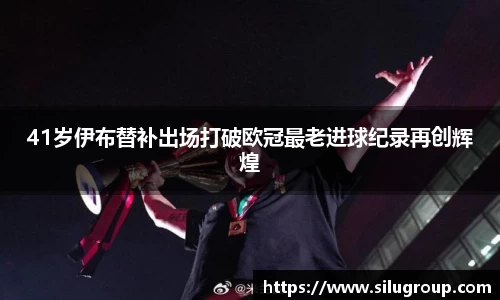 41岁伊布替补出场打破欧冠最老进球纪录再创辉煌